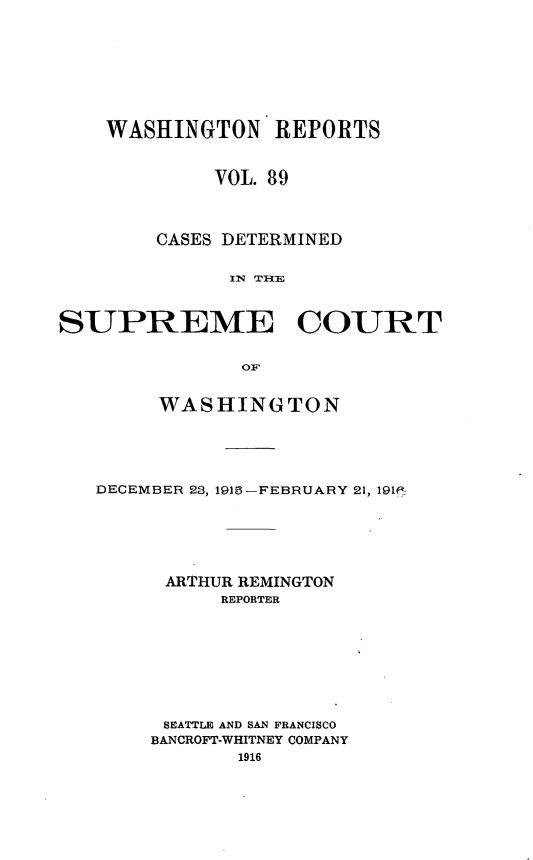 handle is hein.statereports/cdscwa0089 and id is 1 raw text is: 









    WASHINGTON REPORTS


             VOL. 89




        CASES DETERMINED


              ]IN  THI--IE



SUPREME COURT


               OF


        WASHINGTON





   DECEMBER 28, 191-FEBRUARY 21, 191f-






         ARTHUR REMINGTON
             REPORTER









         SEATTLE AND SAN FRANCISCO
         BANCROFT-WHITNEY COMPANY
               1916


