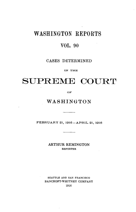 handle is hein.statereports/cdscwa0090 and id is 1 raw text is: 







    WASHINGTON REPORTS


             VOL. 90



        CASES DETERMINED





SUPREME COURT


   WASHINGTON




FEBRUARY 21, 1916-APRIL 21, 1916





    ARTHUR REMINGTON
        REPORTER






    SEATTLE AND SAN FRANCISCO
    BANCROFT-WHITNEY COMPANY
          1916


