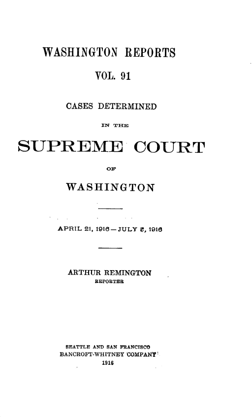 handle is hein.statereports/cdscwa0091 and id is 1 raw text is: 






WASHINGTON REPORTS


         VOL. 91



    CASES DETERMINED

          IN TI{E


SUPREME COURT


               OF


        WASHINGTON


APRIL 21, 191 -JULY 9, 1916





  ARTHUR REMINGTON
      REPORTER








 SEATTLE AND SAN FRANCISCO
 BANCROFT-WHITNEY COMPANY!
        1916


