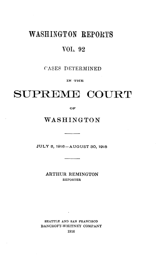 handle is hein.statereports/cdscwa0092 and id is 1 raw text is: 






    WASHINGTON REPORTS


             VOL. 92



        CASES DETERMINED


              IN TEI-I'


SUPREME COURT


               OF


  WASHINGTON





JULY 6, 1916-AUGUST 30, 1918





  ARTHUR REMINGTON
       REPORTER








  SEATTLE AND SAN FRANCISCO
  BANCROFT-WHITNEY COMPANY


