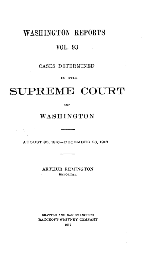 handle is hein.statereports/cdscwa0093 and id is 1 raw text is: 





    WASHINGTON REPORTS


            VOL. 93



        CASES DETERMINED

              I1 THE


SUPREME COURT

               OF


     WASHINGTON




AUGUST 30, 1916-DECEMBER 26, 1910





     ARTHUR REMINGTON









     13ATTLE AND SAN IRANCISCO
     BANCROFT- WHITNEY COMPANY


