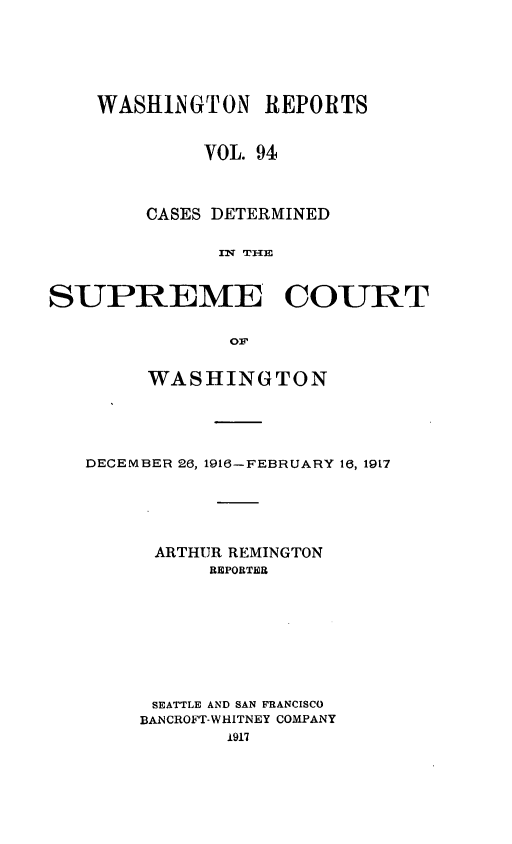 handle is hein.statereports/cdscwa0094 and id is 1 raw text is: 






    WASHINGTON REPORTS


             VOL. 94



        CASES DETERMINED

              rN THE


SUPREME COURT


     WASHINGTON





DECEMBER 26, 1916- FEBRUARY 16, 1917





      ARTHUR REMINGTON
          REPORTER








      SEATTLE AND SAN FRANCISCO
      BANCROFT-WHITNEY COMPANY
            i917


