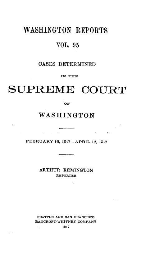 handle is hein.statereports/cdscwa0095 and id is 1 raw text is: 




    WASHINGTON REPORTS


             VOL. 95


        CASES DETERMINED

              IN~ TF=


SUPREME COURT




        WASHINGTON


FEBRUARY 16, 1917-APRIL 16, 1917





   ARTHUR REMINGTON
        REPORTER







   SEATTLE AND SAN FRANCISCO
   BANCROFT-WHITNEY COMPANY


