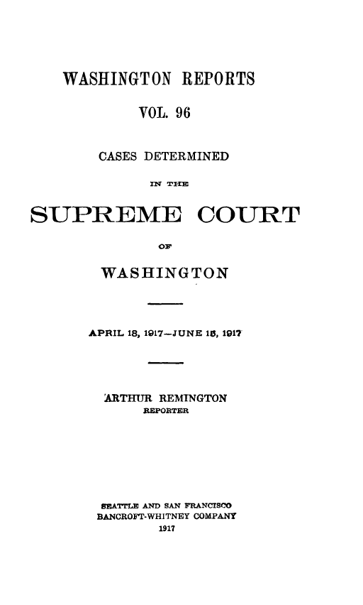 handle is hein.statereports/cdscwa0096 and id is 1 raw text is: 





    WASHINGTON REPORTS


            VOL. 96



        CASES DETERMINED

              nf T-I


SUPREME COURT

               or


WASHINGTON




APRIL 18, 1917-JUNE 1W, 1917





  ARTHUR REMINGTON
      REPORTR








 RATTLE AND SAN FRANCISCO
 BANCROFT-WHITNEY COMPANY


