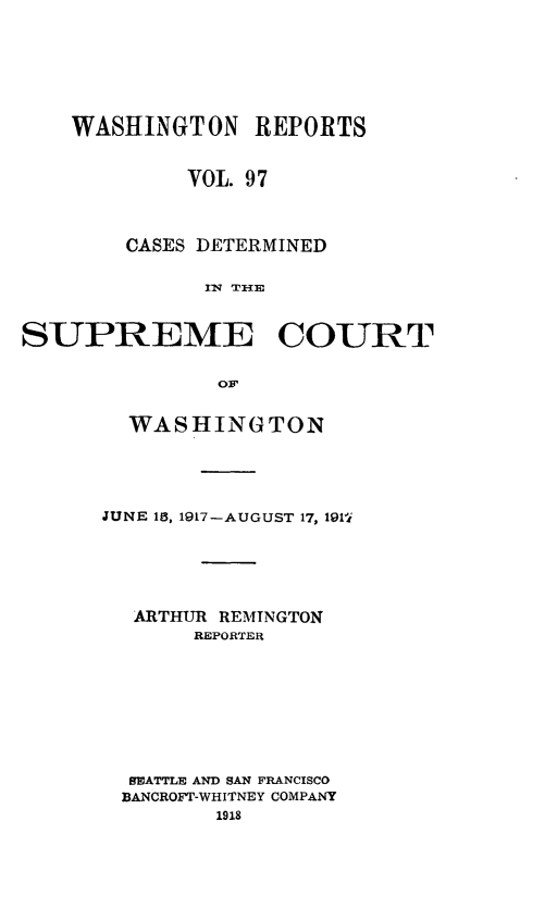 handle is hein.statereports/cdscwa0097 and id is 1 raw text is: 







    WASHINGTON REPORTS


             VOL. 97



        CASES DETERMINED

              FNl THlE


SUPREME COURT


               O:.


  WASHINGTON





JUNE 15, 1917-AUGUST 17, 191i






  ARTHUR REMINGTON
       REPORTER









  9EATTLE AND SAN FRANCISCO
  BANCROFT-WHITNEY COMPANY
         1918


