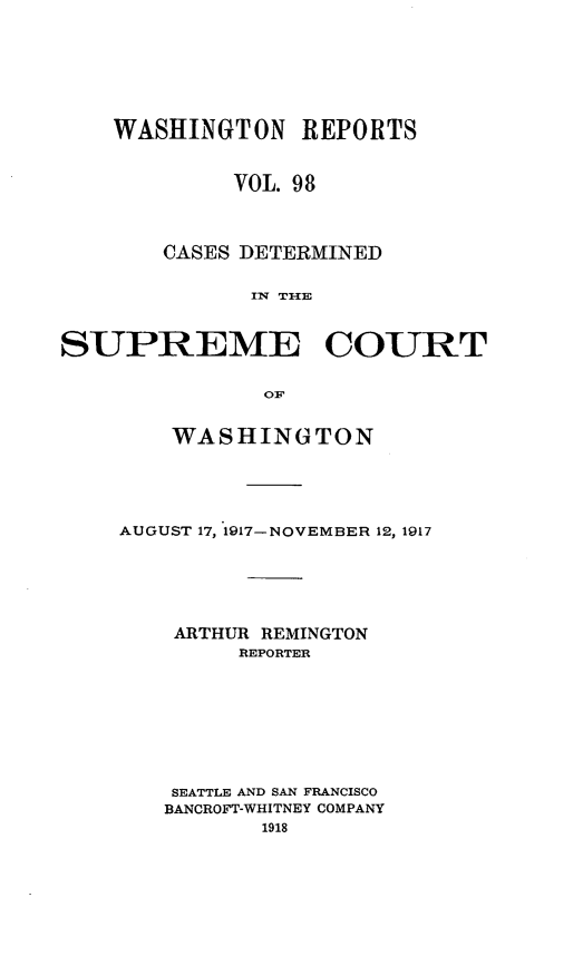 handle is hein.statereports/cdscwa0098 and id is 1 raw text is: 






    WASHINGTON REPORTS


            VOL. 98



       CASES DETERMINED

              Iw T=lE


SUPREME COURT

               OF


    WASHINGTON





AUGUST 17, 1917- NOVEMBER 12, 1917





    ARTHUR REMINGTON
         REPORTER








    SEATTLE AND SAN FRANCISCO
    BANCROFT-WHITNEY COMPANY


