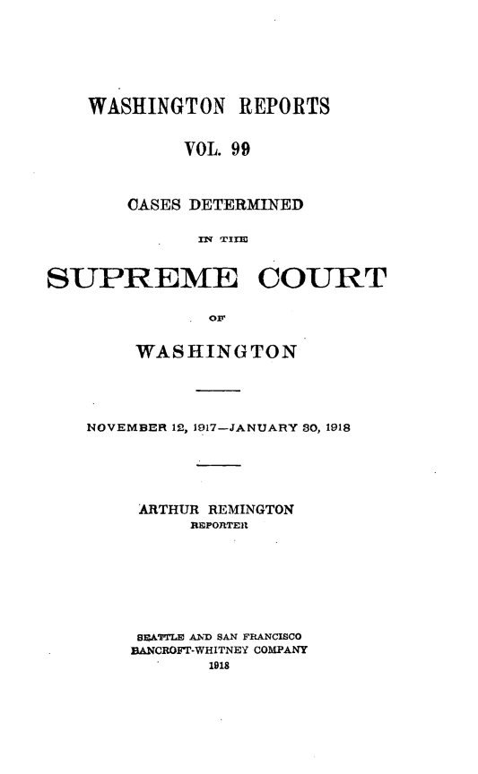 handle is hein.statereports/cdscwa0099 and id is 1 raw text is: 






    WASHINGTON   REPORTS


            VOL. 99



       CASES DETERMINED





SUPREME COURT

             . Of


    WASHINGTON




NOVEMBER 12, 1917-JANUARY S0, 1918





     ARTHUR REMINGTON
         EPORTER







     BSATTLE AND SAN FRANCISCO
     BANCROFT-WHITNEY COMPANY
           1918


