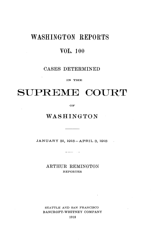 handle is hein.statereports/cdscwa0100 and id is 1 raw text is: 








    WASHINGTON REPORTS



            VOL. 100




       CASES DETERMINED


              IN THE



SUPREME COURT


               OF


   WASHINGTON





JANUARY 31, 1918-APRIL 3, 1918






   ARTHUR REMINGTON
       REPORTER









  SEATTLE AND SAN FRANCISCO
  BANCROFT-WHITNEY COMPANY
         1918


