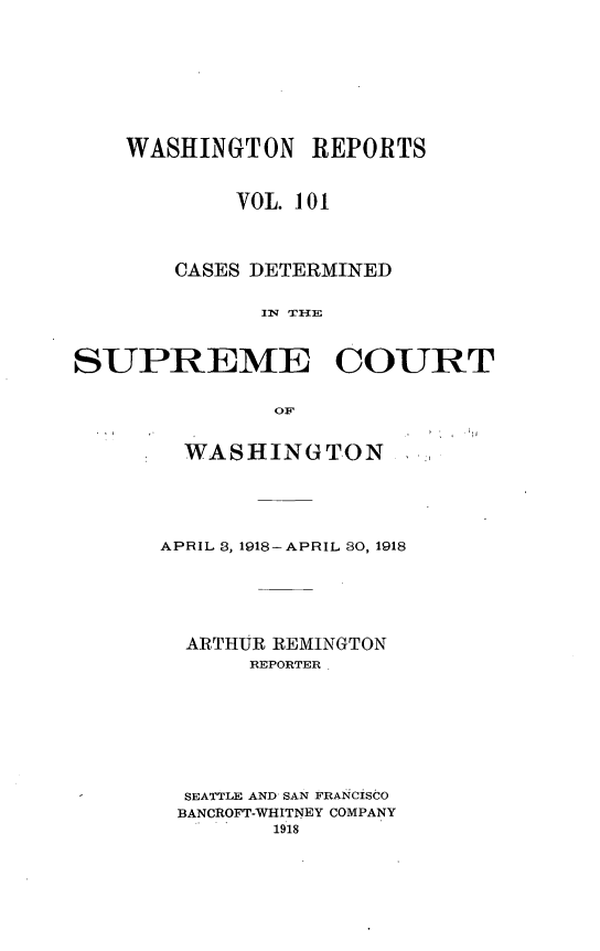 handle is hein.statereports/cdscwa0101 and id is 1 raw text is: 







    WASHINGTON   REPORTS


            VOL. 101



       CASES DETERMINED





SUPREME COURT

               oF


  WASHINGTON




APRIL 3, 1918- APRIL 30, 1918





  ARTHUR REMINGTON
       REPORTER







  SEATTLE AND SAN FRANCISCO
  BANCROFT-WHITNEY COMPANY
        1918


