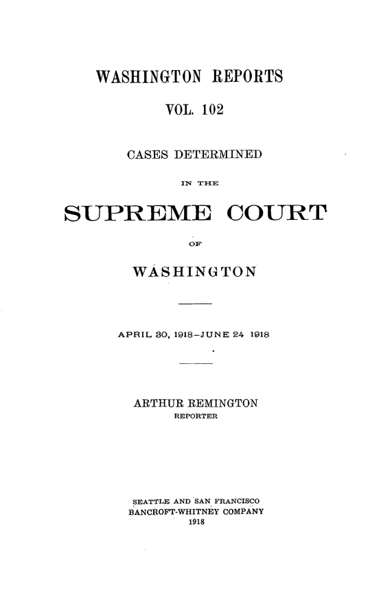 handle is hein.statereports/cdscwa0102 and id is 1 raw text is: 







    WASHINGTON REPORTS


            VOL. 102




       CASES DETERMINED


              IN THE



SUPREME COURT

               OF


  WASHING TON






APRIL 30, 1918-JUNE 24 1918







  ARTHUR REMINGTON
       REPORTER









  SEATTLE AND SAN FRANCISCO
  BANCROFT-WHITNEY COMPANY
        1918


