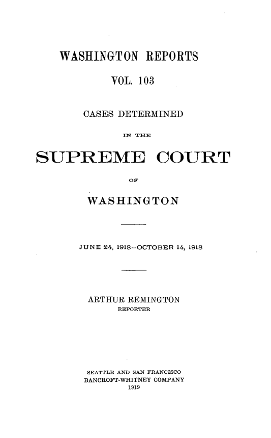 handle is hein.statereports/cdscwa0103 and id is 1 raw text is: 







    WASHINGTON REPORTS


            VOL. 103




        CASES DETERMINED


              IN TI{E



SUPREME COURT


               OF


WASHINGTON






JUNE 24, 1918-OCTOBER 14, 1918







ARTHUR REMINGTON
      REPORTER









 SEATTLE AND SAN FRANCISCO
 BANCROFT-WHITNEY COMPANY
        1919


