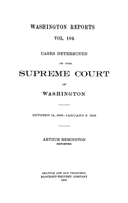 handle is hein.statereports/cdscwa0104 and id is 1 raw text is: 







    WASHINGTON REPORTS


            VOL. 104



        CASES DETERMINED


              IN THE


SUPREME COURT


               OBF


   WAS HNGTON





OCTOBER 14, 1918-JANUARY 6 1919






    ARTHUR REMINGTON
        REPORTER








   SEATTLE AND SAN FRANCISCO
   BANCROFT-WHITNEY COMPANY
          1919


