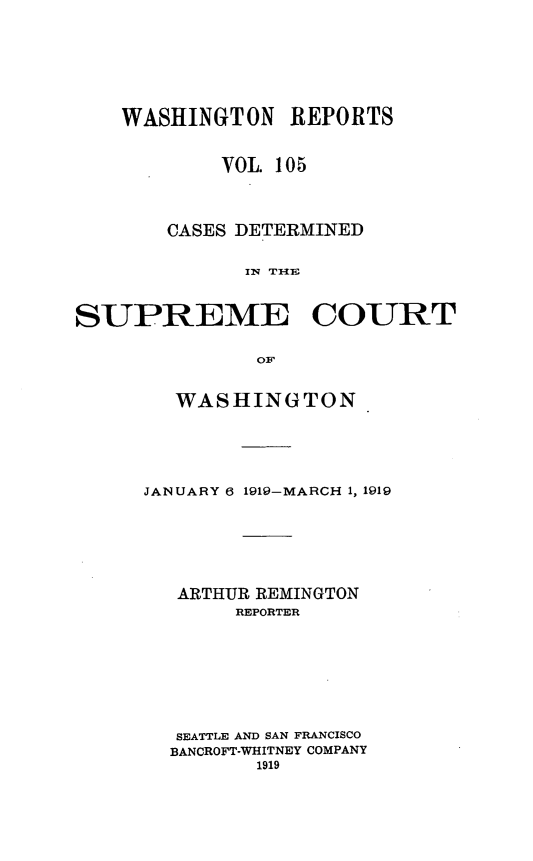 handle is hein.statereports/cdscwa0105 and id is 1 raw text is: 







    WASHINGTON REPORTS


            VOL. 105



       CASES DETERMINED


              IN T £Iv



SUPREME COURT

               OF


   WASHINGTON.





JANUARY 6 1919-MARCH 1, 1919






   ARTHUR REMINGTON
       REPORTER








   SEATTLE AND SAN FRANCISCO
   BANCROFT-WHITNEY COMPANY
         1919


