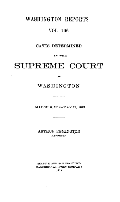 handle is hein.statereports/cdscwa0106 and id is 1 raw text is: 



    WASHINGTON REPORTS


            VOL. 106



       CASES DETERMINED

             TNi  TTI


SUPREME COURT

              Op


WASHINGTON




MARCH 3. 1919-MAY 12, 1919






ARTHUR REMINGTON
      REPORTER







 SEATTLE AND SAN FRANCISCO
 BANCROFT-WHITNEY COMPANY


