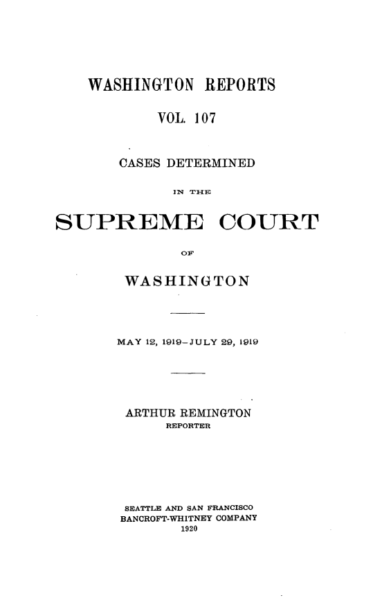 handle is hein.statereports/cdscwa0107 and id is 1 raw text is: 






    WASHINGTON REPORTS


            VOL. 107



       CASES DETERMINED





SUPREME COURT

               olp


WASHINGTON




MAY 12, 1919-JULY 29, 1919






ARTHUR REMINGTON
      REPORTER







 SEATTLE AND SAN FRANCISCO
 BANCROFT-WHITNEY COMPANY
       1920


