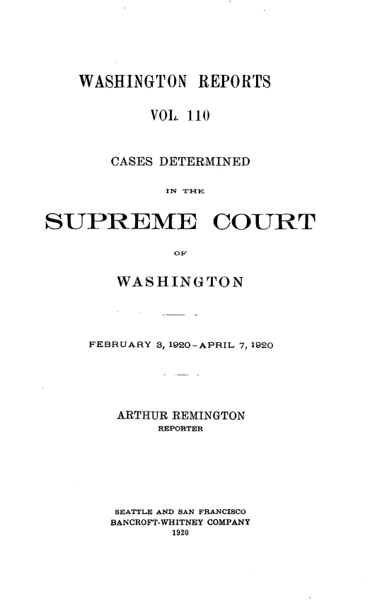 handle is hein.statereports/cdscwa0110 and id is 1 raw text is: 







    WASHINGTON REPORTS


            VOL 110




       CASES DETERMINED


              IN THE



SUPREME COURT


               OF


   WASHINGTON





FEBRUARY 3, 1920-APRIL 7, 1920







   ARTHUR REMINGTON
        REPORTER








   SEATTLE AND SAN FRANCISCO
   BANCROFT-WHITNEY COMPANY
          1920


