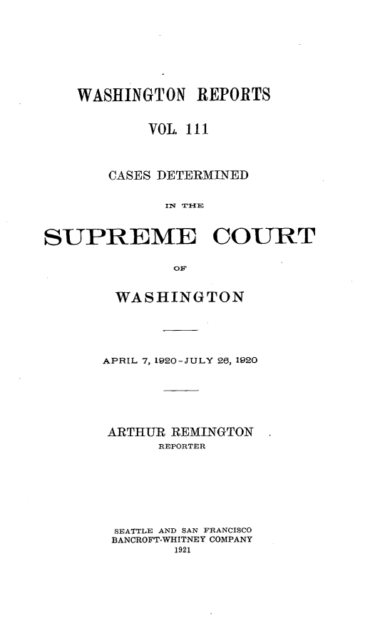 handle is hein.statereports/cdscwa0111 and id is 1 raw text is: 









    WASHINGTON REPORTS


            VOL. III




       CASES DETERMINED


              IN TI{E



SUPREME COURT

               O1F


WASHINGTON






APRIL 7, 1920-JULY 26, 1920







ARTHUR REMINGTON
      REPORTER








 SEATTLE AND SAN FRANCISCO
 BANCROFT-WHITNEY COMPANY
        1921


