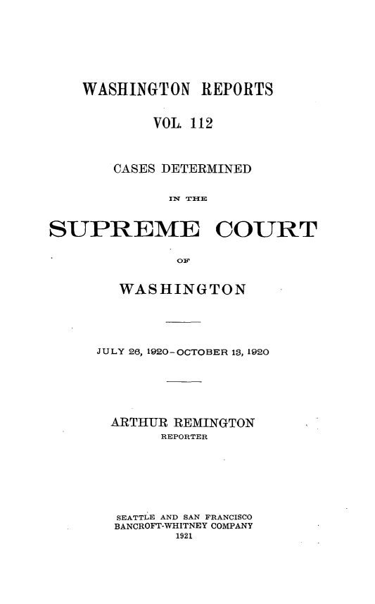 handle is hein.statereports/cdscwa0112 and id is 1 raw text is: 





    WASHINGTON   REPORTS

            VOL. 112


       CASES DETERMINED




SUPREME COURT


   WASHINGTON



JULY 26, 1920-OCTOBER 13, 1920




  ARTHUR REMINGTON
       REPORTER





  SEATTLE AND SAN FRANCISCO
  BANCROFT-WHITNEY COMPANY
         1921


