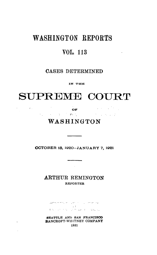 handle is hein.statereports/cdscwa0113 and id is 1 raw text is: 





    WASHINGTON REPORTS

            VOL 113


       CASES DETERMINED

              IN IIE

SUPREME COURT


    WASHINGTON



OCTOBER 13, 1920-JANUARY 7, 1921




   ARTHUR REMINGTON
        REPORTER





   SEATTLE AN) SAN FRANCISCO
   BANCROFT-WlI ITNEY COMPANY


