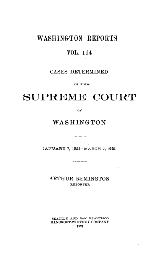 handle is hein.statereports/cdscwa0114 and id is 1 raw text is: 








    WASHINGTON REPORTS


            VOL. 114



       CASES DETERMINED


              INW 'I'{E



SUPREME COURT

               OFw


   WASHINGTON





JANUARY 7, 1921--MARCH 7, 1921






  ARTHUR REMINGTON
       REPORTER







  SEATTLE AND SAN FRANCISCO
  BANCROFT-WHITNEY COMPANY
         1921


