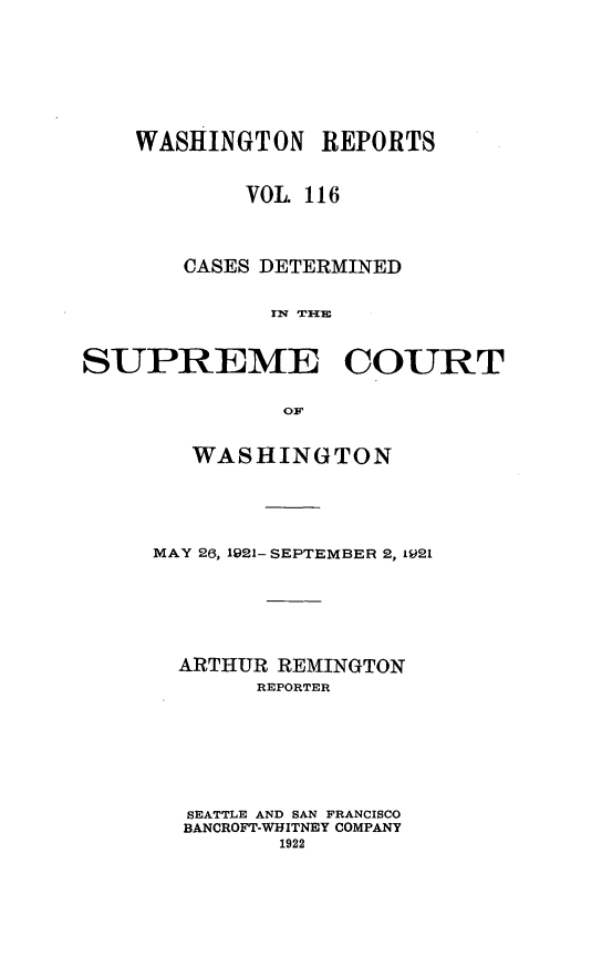handle is hein.statereports/cdscwa0116 and id is 1 raw text is: 






    WASHINGTON   REPORTS


            VOL 116



       CASES DETERMINED




SUPREME COURT

              oF,


   WASHINGTON




MAY 26, 1921- SEPTEMBER 2, 1921





  ARTHUR REMINGTON
       REPORTER






  SEATTLE AND SAN FRANCISCO
  BANCROFT-WHITNEY COMPANY
         1922


