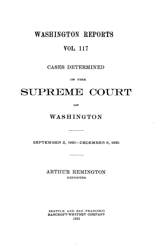 handle is hein.statereports/cdscwa0117 and id is 1 raw text is: 






    WASHINGTON   REPORTS


            VOL 117



       CASES DETERMINED




SUPREME COURT

              OF~


     WASHINGTON




SEPTEMBER 2, 1921-DECEMBER 8, 1921





    ARTHUR REMINGTON
         REPORTER






    SEATTLE AND SAN FRANCISCO
    BANCROFT-WHITNEY COMPANY
           1922



