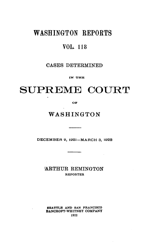 handle is hein.statereports/cdscwa0118 and id is 1 raw text is: 





    WASHINGTON REPORTS


            VOL 118



       CASES DETERMINED

              SlPRE EC


SUPREME COURT


   WASHINGTON




DECEMBER 9, 1921-MARCH 3, 1922





  ARTHUR REMINGTON
        REPORTER






   SEATTLE AND BAN FRANCISCO
   BANCROFT-WHITNEY COMPANY
          1922


