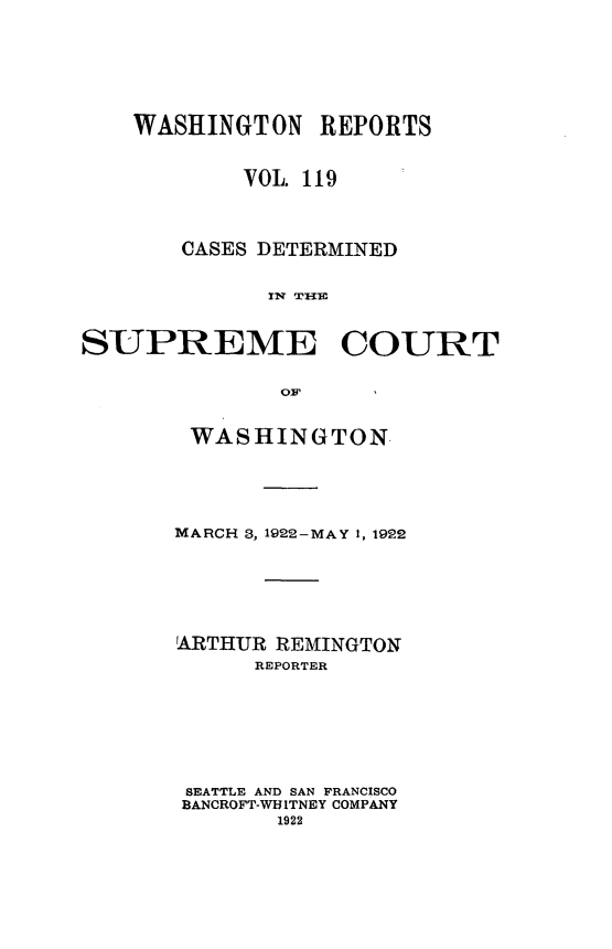 handle is hein.statereports/cdscwa0119 and id is 1 raw text is: 





WASHINGTON REPORTS


        VOL. 119



    CASES DETERMINED

          xw TmlHm


SUPREME


COURT


OV


WASHINGTON




MARCH 3, 1922-MAY 1, 1922





ARTHUR REMINGTON
      REPORTER






 SEATTLE AND SAN FRANCISCO
 BANCROFT-WHITNEY COMPANY
       1922


