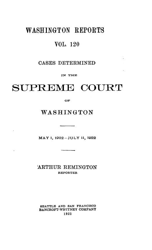 handle is hein.statereports/cdscwa0120 and id is 1 raw text is: 





    WASHINGTON   REPORTS


            VOL. 120



       CASES DETERMINED





SUPREME COURT

              0OF


WASHINGTON




MAY 1, 1922-JULY 11, 1922





ARTHUR REMINGTON
      REPORTER






 SEATTLE AND SAN FRANCISCO
 BANCROFT-WHITNEY COMPANY
       1923


