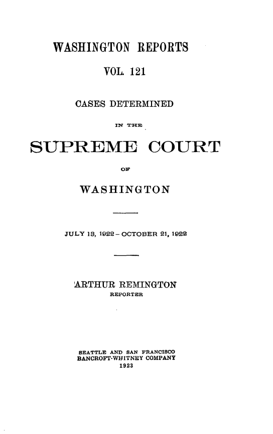handle is hein.statereports/cdscwa0121 and id is 1 raw text is: 





    WASHINGTON   REPORTS


            VOL. 121




       CASES DETERMINED


             SURM TCO



SUPREME COURT


              O1p


  WASHINGTON





JULY 13, 1922- OCTOBER 21, 1922







  ARTHUR REMINGTON
       REPORTER








  SEATTLE AND SAN FRANCISCO
  BANCROFT-WHITNEY COMPANY
         1923


