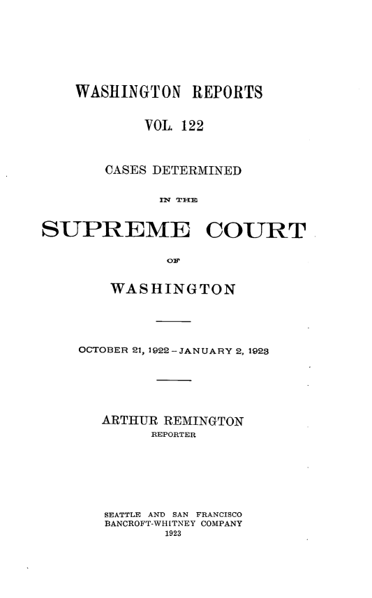 handle is hein.statereports/cdscwa0122 and id is 1 raw text is: 






    WASHINGTON   REPORTS


            VOL. 122



       CASES DETERMINED

             lU E COUR


SUPREME COURT


    WASHINGTON




OCTOBER 21, 1922-JANUARY 2, 1923





   ARTHUR REMINGTON
        REPORTER






   SEATTLE AND SAN FRANCISCO
   BANCROFT-WHITNEY COMPANY
          1923


