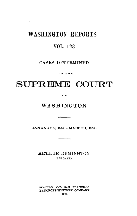 handle is hein.statereports/cdscwa0123 and id is 1 raw text is: 









    WASHINGTON   REPORTS


           VOL 123




       CASES DETERMINED


             IU TCOUM



SUPREME COURT

             O 0F


   WASHINGTON





JANUARY 2, 1923- MARCH 1, 1928







  ARTHUR REMINGTON
       REPORTER








  SEATTLE AND SAN FRANCISCO
  BANCROFT-WHITNEY COMPANY
         1923


