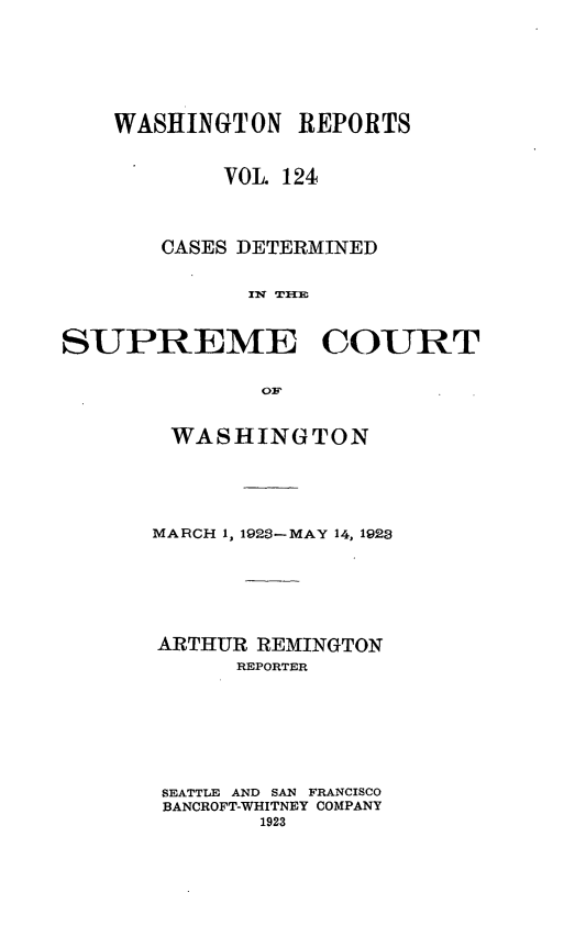 handle is hein.statereports/cdscwa0124 and id is 1 raw text is: 




    WASHINGTON   REPORTS

            VOL 124


       CASES DETERMINED




SUPREME COURT


WASHINGTON



MARCH 1, 1923-MAY 14, 1923




ARTHUR  REMINGTON
      REPORTER





 SEATTLE AND SAN FRANCISCO
 BANCROFT-WHITNEY COMPANY
        1923


