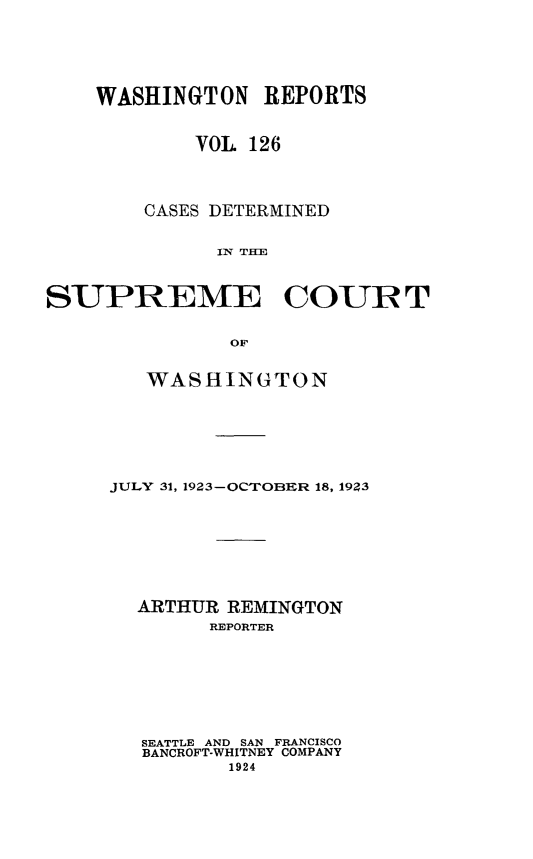 handle is hein.statereports/cdscwa0126 and id is 1 raw text is: 






    WASHINGTON   REPORTS


            VOL 126




        CASES DETERMINED


             IN THU



SUPREME COUIR T


              OF


   WASHINGTON







JULY 31, 1923-OCTOBER 18, 19Z3








  ARTHUR REMINGTON
        REPORTER








  SEATTLE AND SAN FRANCISCO
  BANCROFT-WHITNEY COMPANY
         1924



