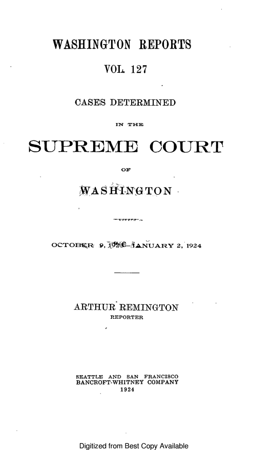 handle is hein.statereports/cdscwa0127 and id is 1 raw text is: 



    WASHINGTON REPORTS

             VOL 127


        CASES DETERMINED

               l TI7A4


SUPREME COURT


     ,WAS 4i-N10 T.O N





OCTOBFMJl    9, WL-iAN UARY 2, 1924






    ARTHUR REMINGTON
          REPORTER






    SEATTLE AND SAN FRANCISCO
    BANCROFT-WHITNEY COMPANY
            1924


Digitized from Best Copy Available


