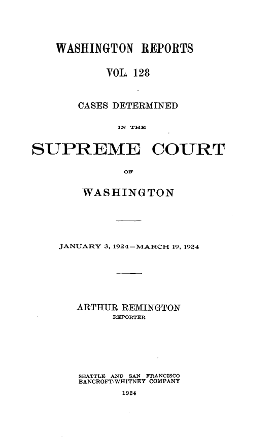 handle is hein.statereports/cdscwa0128 and id is 1 raw text is: 






    WASHINGTON REPORTS



            VOL 128




       CASES DETERMINED


             IN T'



SUPREME COURT


              OF


    WASHINGTON







JANUARY 3, 1924-MARCH 19, 1924








   ARTHUR REMINGTON
        REPORTER







   SEATTLE AND SAN FRANCISCO
   BANCROFT-WHITNEY COMPANY

          1924



