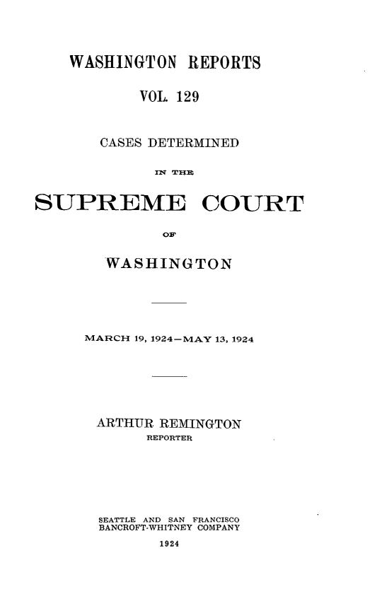 handle is hein.statereports/cdscwa0129 and id is 1 raw text is: 





    WASHINGTON REPORTS



            VOL 129




       CASES DETERMINED


             i1 T-W]I



SUPREME COURT


              OF


  WASHINGTON







MARCH 19, 1924-MAY 13, 1924









ARTHUR, REMINGTON
       REPORTER








  SEATTLE AND SAN FRANCISCO
  BANCROFT-WHITNEY COMPANY

        1924


