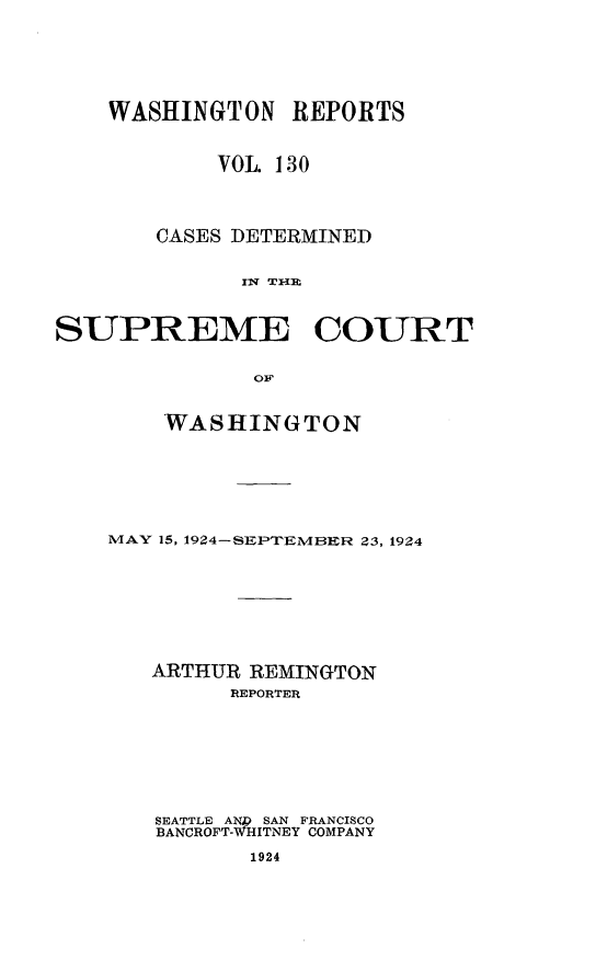 handle is hein.statereports/cdscwa0130 and id is 1 raw text is: 






    WASHINGTON REPORTS


            VOL 130




       CASES DETERMINED


             fIT -l1m



SUPREME COURT


              OF


    WASHINGTON







MAY 15, 1924-SEPTEMBER 23, 1924








   ARTHUR REMINGTON
         REPORTER







   SEATTLE AN  SAN FRANCISCO
   BANCROFT-WHITNEY COMPANY

          1924


