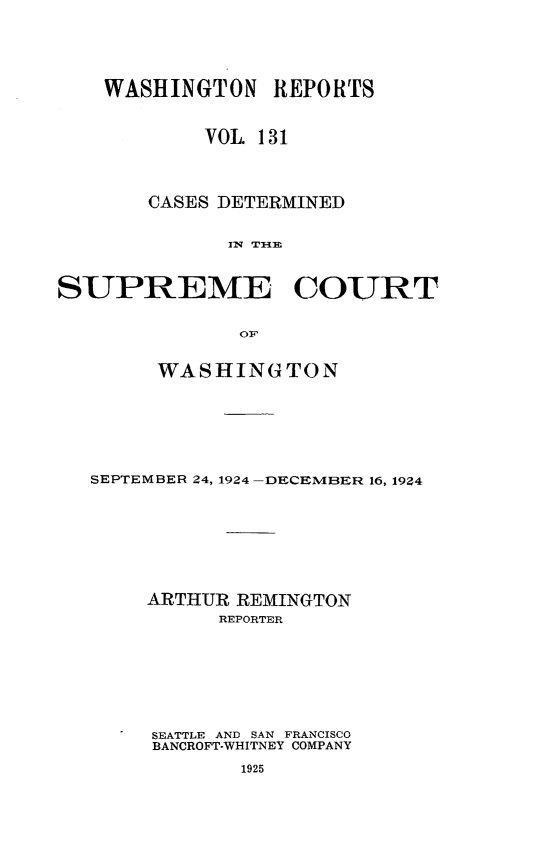 handle is hein.statereports/cdscwa0131 and id is 1 raw text is: 



    WASHINGTON REPORTS

            VOL 131


       CASES DETERMINED

             IN THI E

SUPREME COURT


     WASHINGTON




SEPTEMBER 24, 1924 -DECEMBER 16, 1924





    ARTHUR REMINGTON
          REPORTER





     SEATTLE AND SAN FRANCISCO
     BANCROFT-WHITNEY COMPANY



