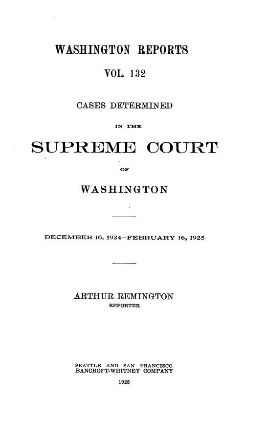 handle is hein.statereports/cdscwa0132 and id is 1 raw text is: 






    WASHINGTON REPORTS


            VOL 132




       CASES DETERMINED


              lmw T1im



SUPREME COURT

               OF


        WASHINGTON






  DECEMBER 16, 19Z4-FEBRUARY 16, 19Z5








       ARTHUR REMINGTON
             REPORTER








       SEATTLE AND SAN FRANCISCO
       BANCROFT-WHITNEY COMPANY

              1925


