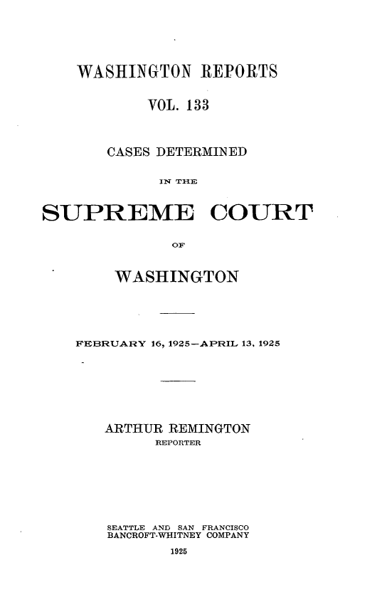 handle is hein.statereports/cdscwa0133 and id is 1 raw text is: 





    WASHINGTON REPORTS


            VOL. 133



       CASES DETERMINED

             IN T IE


SUPREME COURT

              OF


    WASHINGTON





FEBRUARY 16, 19Z5-APRIL 13, 1925







   ARTHUR REMINGTON
         REPORTER






    SEATTLE AND SAN FRANCISCO
    BANCROFT-VWi-ITNEY COMPANY


