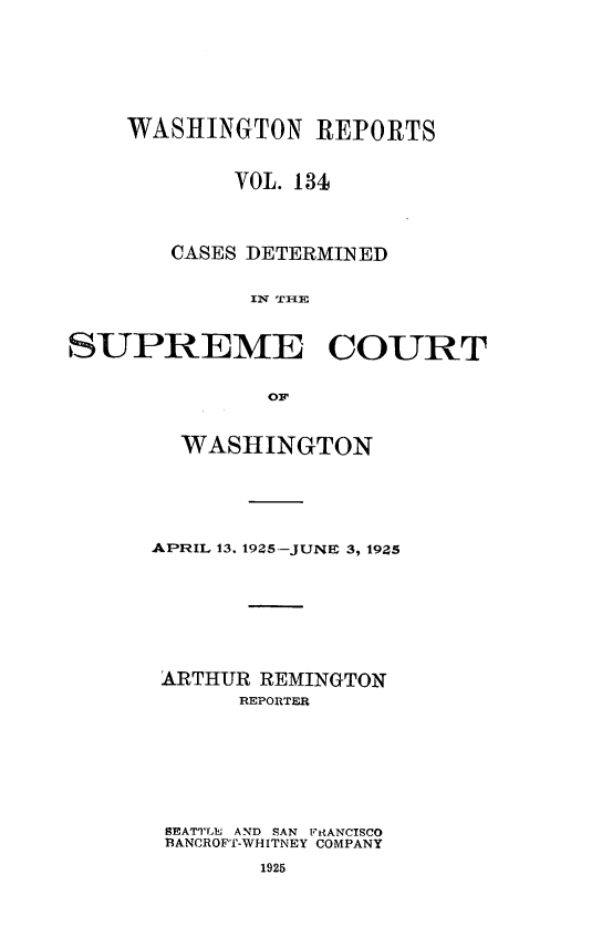 handle is hein.statereports/cdscwa0134 and id is 1 raw text is: 





    WASHINGTON REPORTS


            VOL. 134



       CASES DETERMINED




SUPREME COURT

              OF


  WASHINGTON




APRIL 13. 1925-JUNE 3, 19Z5






ARTHUR REMINGTON
      REPORTER






 SEATTLE AND SAN 17RANCTSCO
 BANCROFT-WHITNEY COMPANY
        1925


