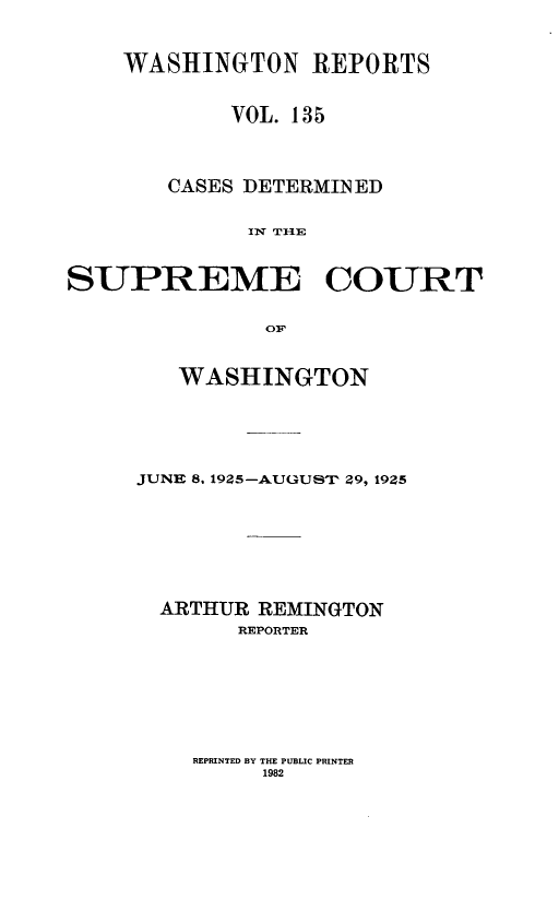 handle is hein.statereports/cdscwa0135 and id is 1 raw text is: 


    WASHINGTON REPORTS


            VOL. 135



       CASES DETERMINED

             IN THE


SUPREME COURT

              OF


   WASHINGTON





JUNE 8, 1925--A-UGUST 29, 1925






  ARTHUR REMINGTON
       REPORTER


REPRINTED BY THE PUBLIC PRINTER
     1982


