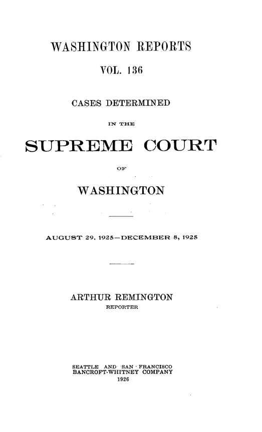 handle is hein.statereports/cdscwa0136 and id is 1 raw text is: 





    WASHINGTON REPORTS

            VOL. 136




       CASES DETERMINED

             IW TIH]


SUPREME COURT

              OF


     WASHINGTON





AUGUST 29, 1925-DECEMBER 8, 1925







    ARTHUR REMINGTON
         REPORTER







    SEATTLE AND *SAN - FRANCISCO
    BANCROFT-WHITNEY COMPANY
           1926


