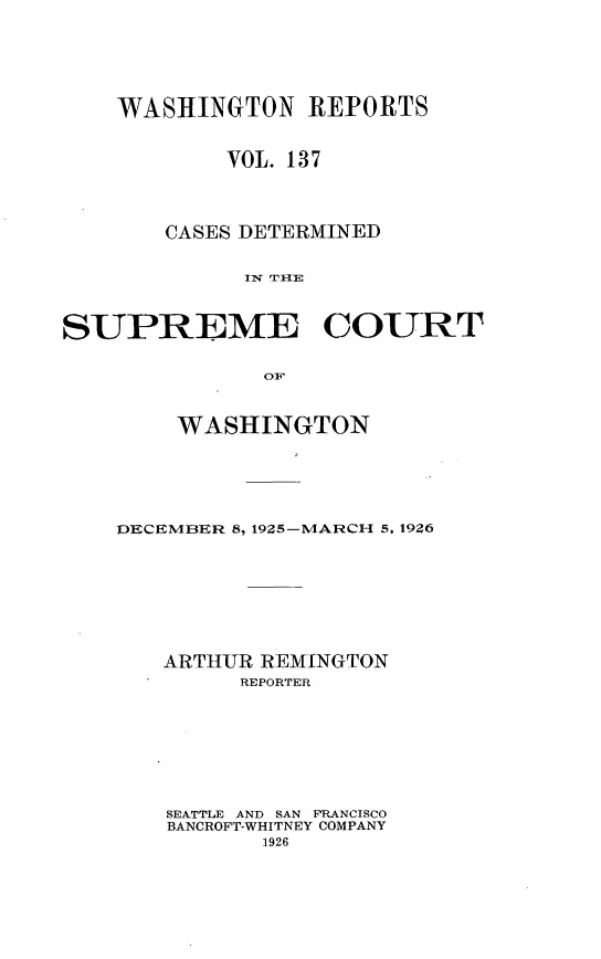 handle is hein.statereports/cdscwa0137 and id is 1 raw text is: 





    WASHINGTON REPORTS


           VOL. 137



       CASES DETERMINED

             I r 1E


SUPREME COURT

              OT:


    WASHINGTON





DECEMBER 8, 1925-MARCH 5, 1926







   ARTHUR REMINGTON
         REPORTER







   SEATTLE AND SAN FRANCISCO
   BANCROFT-WHITNEY COMPANY


