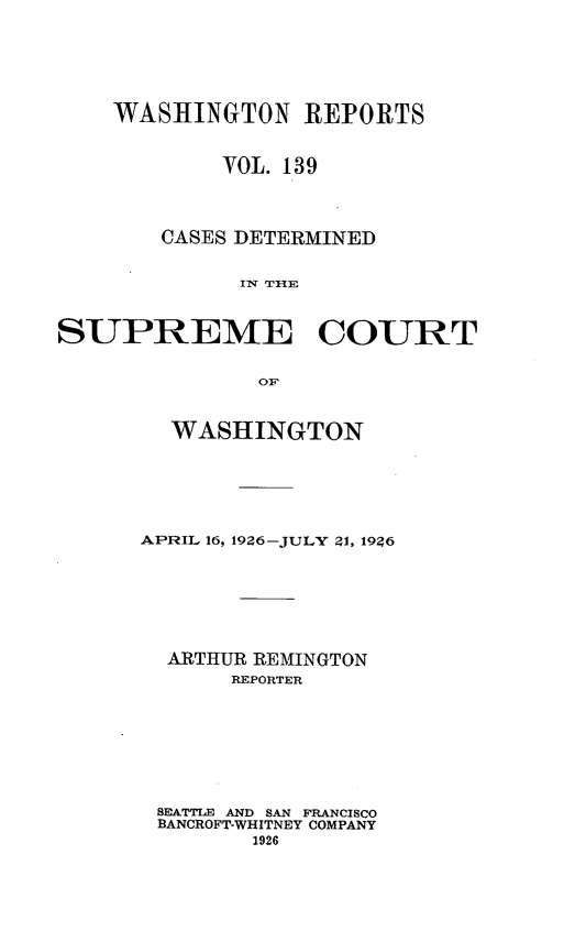 handle is hein.statereports/cdscwa0139 and id is 1 raw text is: 





    WASHINGTON REPORTS


            VOL. 139



        CASES DETERMINED

             IN TIlE


SUPREME COURT

               OF


  WASHINGTON





APRIL 16, 1926-JULY 21, 19?6






  ARTHUR REMINGTON
       REPORTER







 SEATTLE AND SAN FRANCISCO
 BANCROFT-WHITNEY COMPANY



