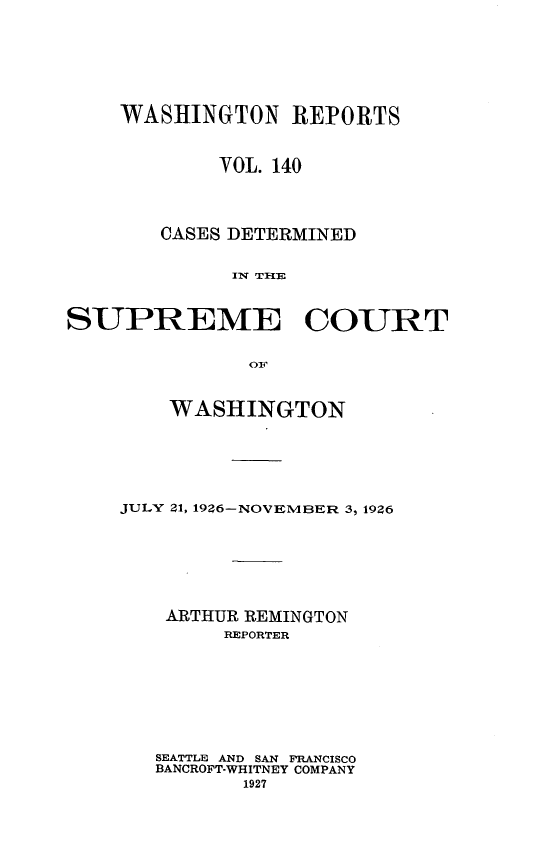 handle is hein.statereports/cdscwa0140 and id is 1 raw text is: 







    WASHINGTON REPORTS



            VOL. 140




       CASES DETERMINED


             Ix TI{E



SUPREME COURT


               O1


    WASHINGTON






JULY 21, 1926-NOVEMBER 3, 1926







    ARTHUR REMINGTON
        REPORTER









   SEATTLE AND SAN FRANCISCO
   BANCROFT-WHITNEY COMPANY
          1927


