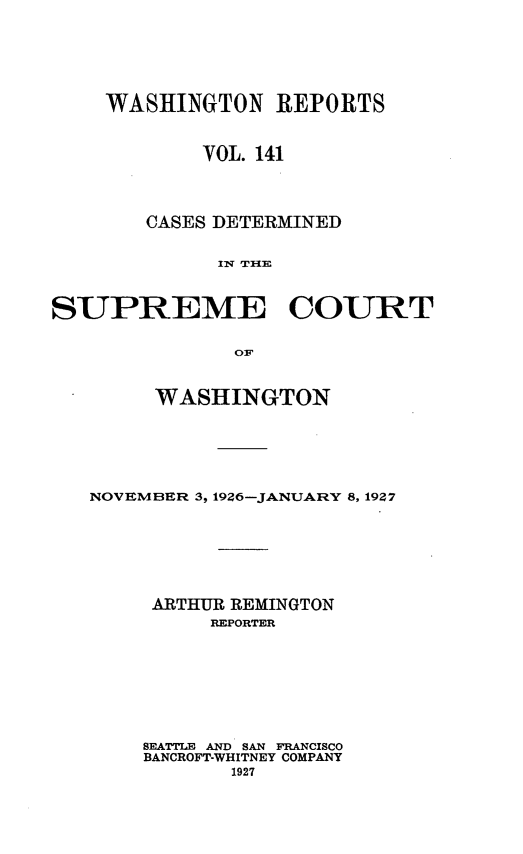 handle is hein.statereports/cdscwa0141 and id is 1 raw text is: 






    WASHINGTON REPORTS


            VOL. 141




        CASES DETERMINED


             IF TIHE



SUPREME COURT

               OF


        WASHINGTON






   NOVEMBER 3, 1926-JANUARY 8, 1927







        ARTHUR REMINGTON
             REPORTER








       SEATTLE AND SAN FRANCISCO
       BANCROFT-WHITNEY COMPANY
              1927


