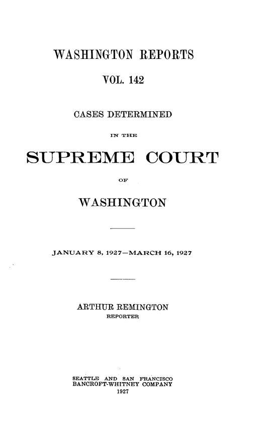 handle is hein.statereports/cdscwa0142 and id is 1 raw text is: 





    WASHINGTON REPORTS


            VOL. 142



        CASES DETERMINED

             1w TI{E


SUPREME COURT


    WASHINGTON





JANUARY 8, 1927-MARCH 16, 1927






    ARTHUR REMINGTON
         REPORTER







   SEATTLE AND SAN FRANCISCO
   BANCROFT-WHITNEY COMPANY
          1927


