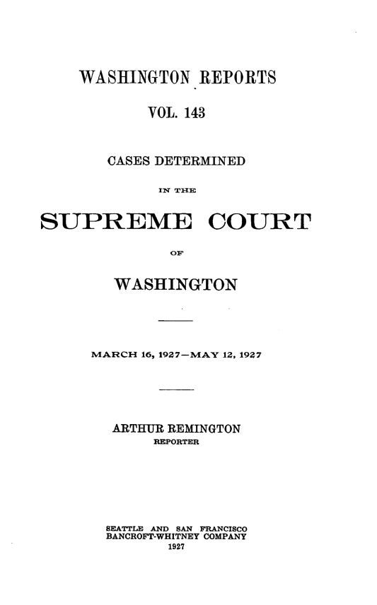 handle is hein.statereports/cdscwa0143 and id is 1 raw text is: 







    WASHINGTON REPORTS



            VOL. 143




        CASES DETERMINED


             I' rile



SUPREME COURT


               OF


   WASHINGTON






MARCH 16, 1927-MAY 12, 1927







  ARTHUR REMINGTON
       REPORTER









  SEATTLE AND SAN FRANCISCO
  BANCROFT-WHITNEY COMPANY
         1927



